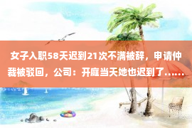 女子入职58天迟到21次不满被辞，申请仲裁被驳回，公司：开庭当天她也迟到了……