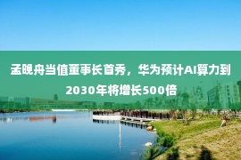 孟晚舟当值董事长首秀，华为预计AI算力到2030年将增长500倍