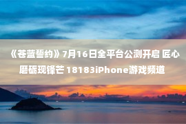 《苍蓝誓约》7月16日全平台公测开启 匠心磨砺现锋芒 18183iPhone游戏频道