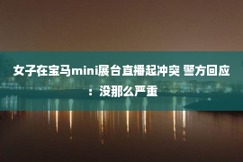 女子在宝马mini展台直播起冲突 警方回应：没那么严重