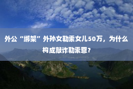 外公“绑架”外孙女勒索女儿50万，为什么构成敲诈勒索罪？