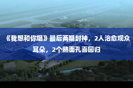 《我想和你唱》最后两期封神，2人治愈观众耳朵，2个熟面孔喜回归