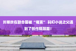 刘慈欣在联合国被“催更” 科幻小说之父遇到了创作瓶颈期！