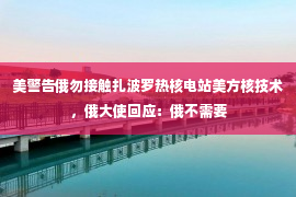 美警告俄勿接触扎波罗热核电站美方核技术，俄大使回应：俄不需要