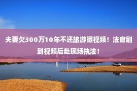 夫妻欠300万10年不还旅游晒视频！法官刷到视频后赴现场执法！