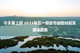 今天要上班 2023年五一劳动节放假时间及调休安排