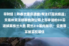 早财经丨孙春兰重庆调查:专注打赢抗疫战； 交易所关注核酸检测公司上市申请的00后进球英格兰大胜 荷兰2:0塞内加尔； 云南首富被监视居住