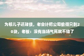 为帮儿子还赌债，老会计把公司偷得只剩20块，老板：没有当场气死就不错了