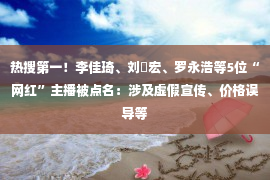 热搜第一！李佳琦、刘畊宏、罗永浩等5位“网红”主播被点名：涉及虚假宣传、价格误导等