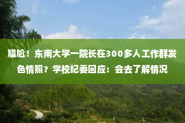 尴尬！东南大学一院长在300多人工作群发色情照？学校纪委回应：会去了解情况