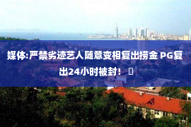 媒体:严禁劣迹艺人随意变相复出捞金 PG复出24小时被封！ ​