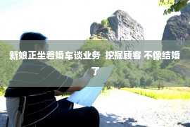 新娘正坐着婚车谈业务  挖掘顾客 不像结婚了