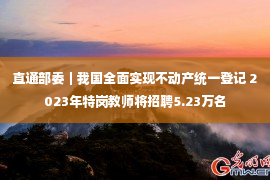 直通部委｜我国全面实现不动产统一登记 2023年特岗教师将招聘5.23万名