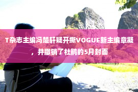 T杂志主编冯楚轩疑开撕VOGUE新主编章凝，并撤销了杜鹃的5月封面