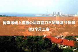 网友考研上岸被公司以能力不足辞退 只愿意付2个月工资