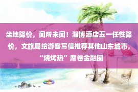 坐地降价，闻所未闻！淄博酒店五一任性降价，文旅局给游客写信推荐其他山东城市，“烧烤热”席卷金融圈