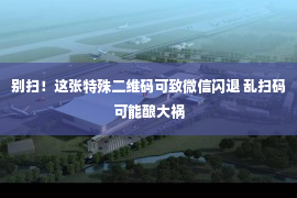 别扫！这张特殊二维码可致微信闪退 乱扫码可能酿大祸