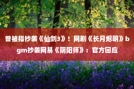 曾被指抄袭《仙剑3》！网剧《长月烬明》bgm抄袭网易《阴阳师》：官方回应