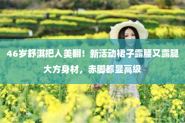 46岁舒淇把人美翻！新活动裙子露腰又露腿大方身材，赤脚都显高级