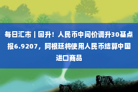 每日汇市｜回升！人民币中间价调升30基点报6.9207，阿根廷将使用人民币结算中国进口商品