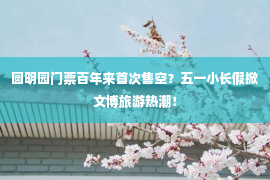 圆明园门票百年来首次售空？五一小长假掀文博旅游热潮！