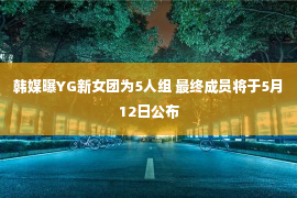 韩媒曝YG新女团为5人组 最终成员将于5月12日公布