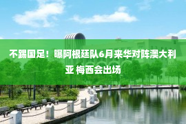 不踢国足！曝阿根廷队6月来华对阵澳大利亚 梅西会出场