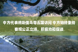 中方代表将赴俄乌等五国访问 中方始终秉持客观公正立场，积极劝和促谈