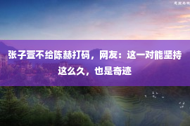 张子萱不给陈赫打码，网友：这一对能坚持这么久，也是奇迹