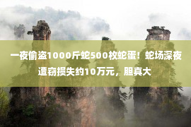 一夜偷盗1000斤蛇500枚蛇蛋！蛇场深夜遭窃损失约10万元，胆真大