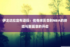 伊戈达拉宣布退役：传奇球员告别NBA的终结与新篇章的开启