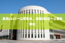 乘风2023一公惹非议，浪姐4回应一公舞台争议