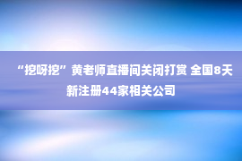 “挖呀挖”黄老师直播间关闭打赏 全国8天新注册44家相关公司