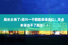 局长太卷了:绍兴一干部飙英语走红！没点本事当不了局长！！