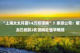 “上海太太月薪14万招保姆”？家政公司：雇主已找到2名保姆轮值早晚班