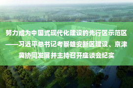 努力成为中国式现代化建设的先行区示范区——习近平总书记考察雄安新区建设、京津冀协同发展并主持召开座谈会纪实