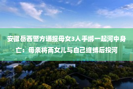 安徽岳西警方通报母女3人手绑一起河中身亡：母亲将两女儿与自己缠缚后投河