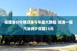 福建油价今晚迎来今年最大跌幅  加满一箱汽油将少花超15元