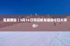 氪星播报｜5月16日早间都有哪些今日大事件？