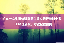 广东一女生黄体破裂医生暖心陪护参加中考：120送到校，考试全程陪同