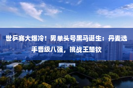 世乒赛大爆冷！男单头号黑马诞生：丹麦选手晋级八强，挑战王楚钦