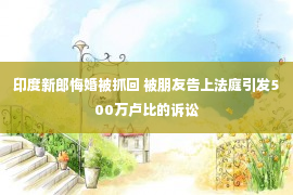 印度新郎悔婚被抓回 被朋友告上法庭引发500万卢比的诉讼