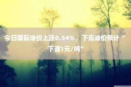 今日国际油价上涨0.54%，下周油价预计“下调1元/吨”