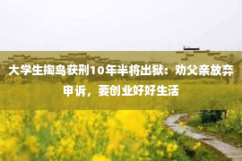 大学生掏鸟获刑10年半将出狱：劝父亲放弃申诉，要创业好好生活