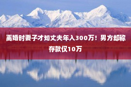 离婚时妻子才知丈夫年入300万！男方却称存款仅10万