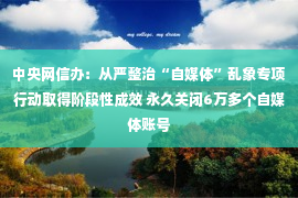 中央网信办：从严整治“自媒体”乱象专项行动取得阶段性成效 永久关闭6万多个自媒体账号