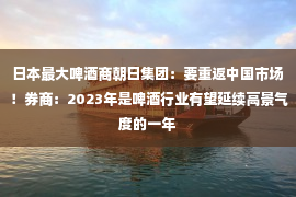 日本最大啤酒商朝日集团：要重返中国市场！券商：2023年是啤酒行业有望延续高景气度的一年