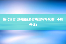 落马贪官假释期威胁官媒删忏悔视频：不删告你！