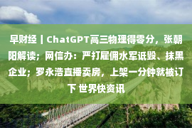 早财经丨ChatGPT高三物理得零分，张朝阳解读；网信办：严打雇佣水军诋毁、抹黑企业；罗永浩直播卖房，上架一分钟就被订下 世界快资讯