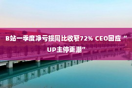 B站一季度净亏损同比收窄72% CEO回应“UP主停更潮”